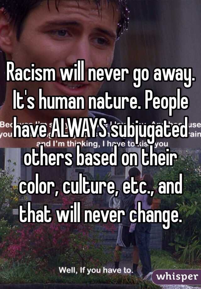 Racism will never go away. It's human nature. People have ALWAYS subjugated others based on their color, culture, etc., and that will never change.