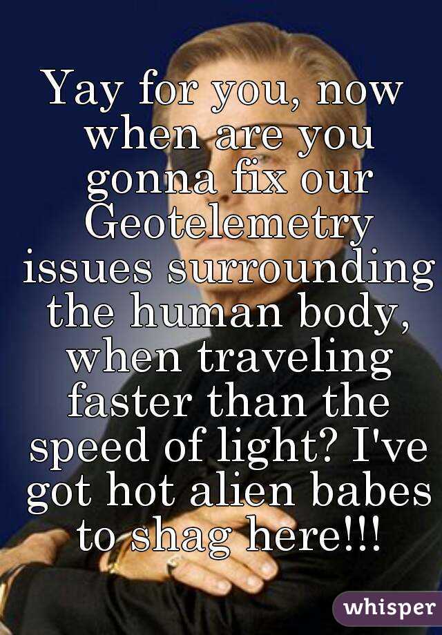 Yay for you, now when are you gonna fix our Geotelemetry issues surrounding the human body, when traveling faster than the speed of light? I've got hot alien babes to shag here!!!