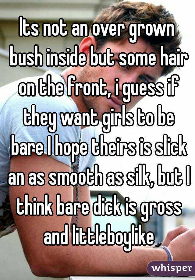 Its not an over grown bush inside but some hair on the front, i guess if they want girls to be bare I hope theirs is slick an as smooth as silk, but I think bare dick is gross and littleboylike