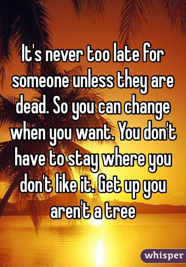 It's never too late for someone unless they are dead. So you can change when you want. You don't have to stay where you don't like it. Get up you aren't a tree 