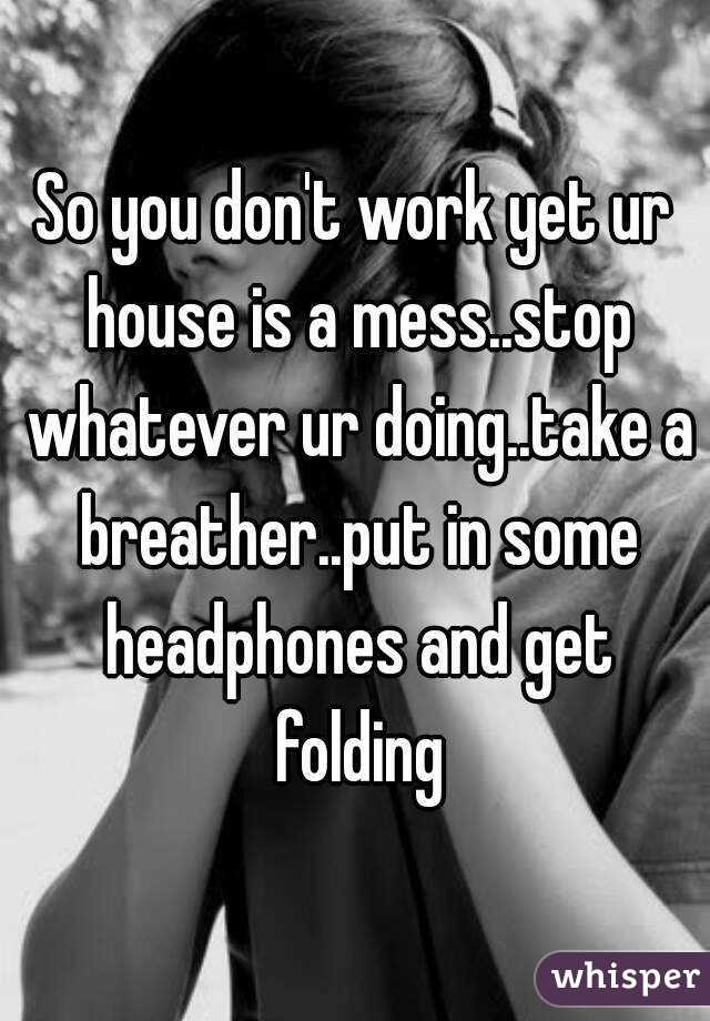 So you don't work yet ur house is a mess..stop whatever ur doing..take a breather..put in some headphones and get folding