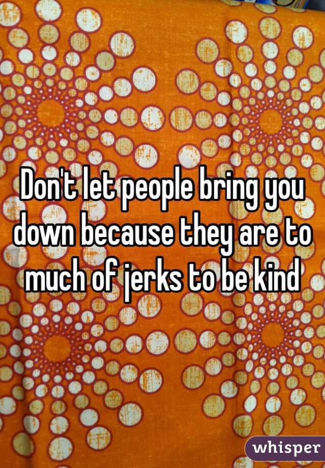 Don't let people bring you down because they are to much of jerks to be kind