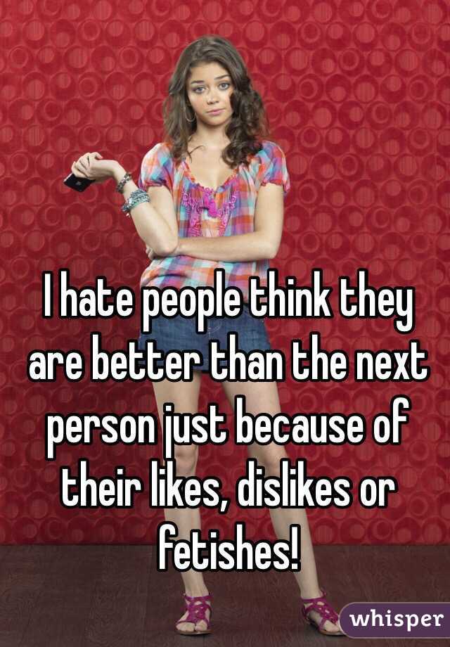 I hate people think they are better than the next person just because of their likes, dislikes or fetishes!  