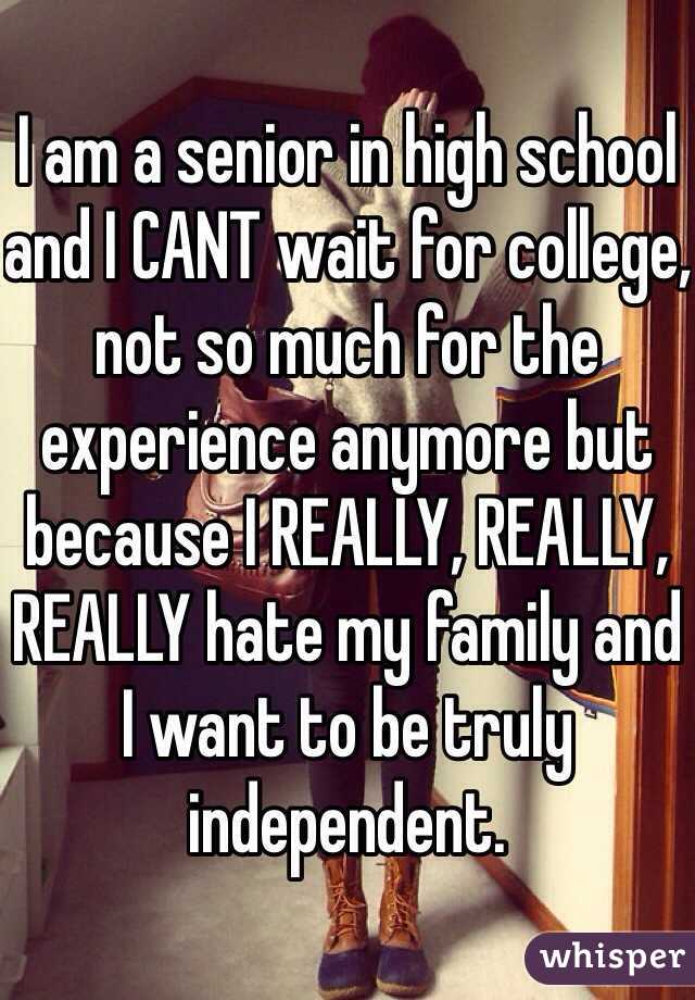I am a senior in high school and I CANT wait for college, not so much for the experience anymore but because I REALLY, REALLY, REALLY hate my family and I want to be truly independent.
