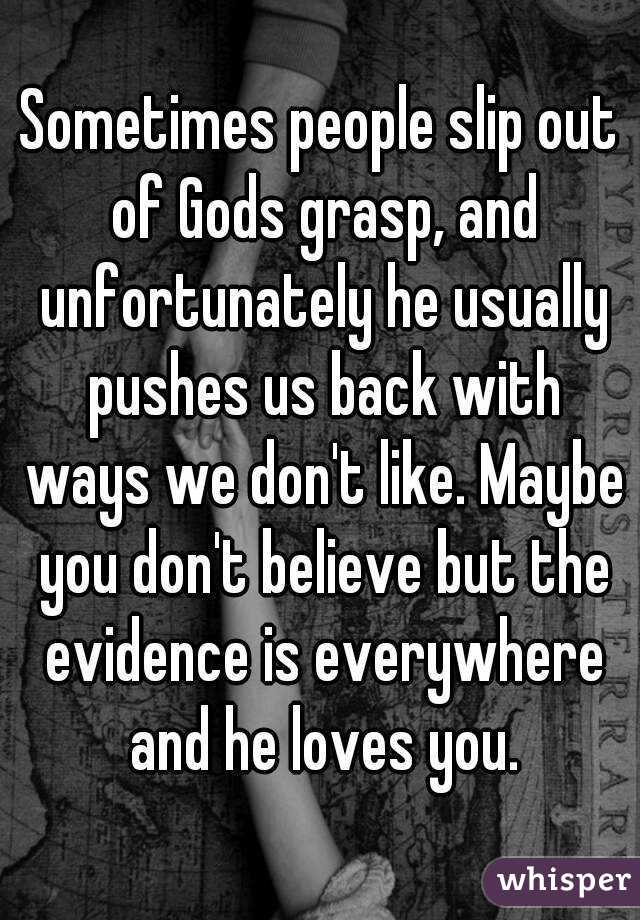 Sometimes people slip out of Gods grasp, and unfortunately he usually pushes us back with ways we don't like. Maybe you don't believe but the evidence is everywhere and he loves you.