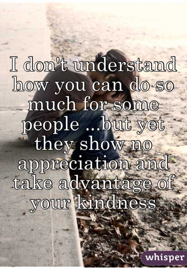 I don't understand how you can do so much for some people ...but yet they show no appreciation and take advantage of your kindness