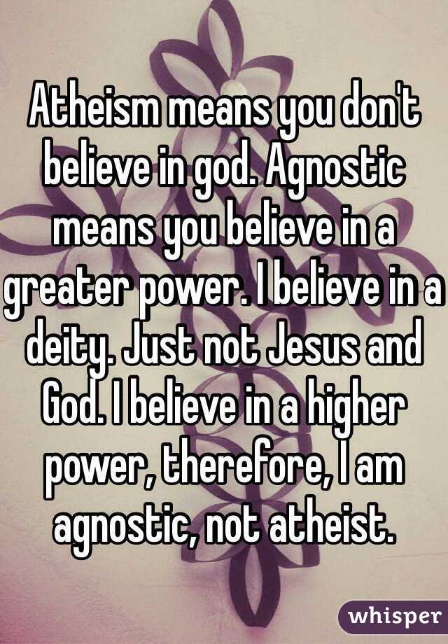 Atheism means you don't believe in god. Agnostic means you believe in a greater power. I believe in a deity. Just not Jesus and God. I believe in a higher power, therefore, I am agnostic, not atheist. 