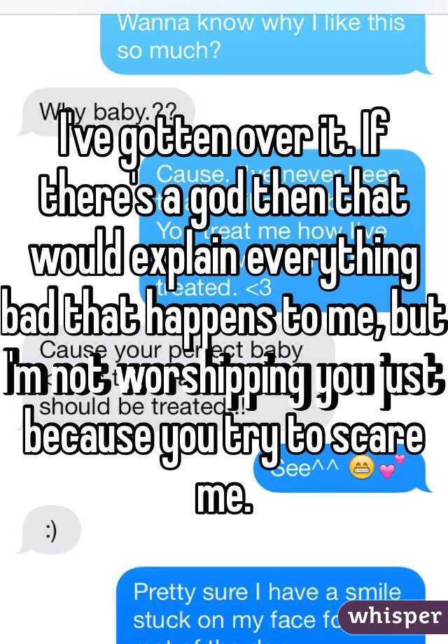 I've gotten over it. If there's a god then that would explain everything bad that happens to me, but I'm not worshipping you just because you try to scare me.