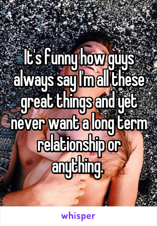 It's funny how guys always say I'm all these great things and yet never want a long term relationship or anything. 
