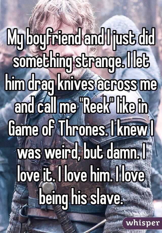 My boyfriend and I just did something strange. I let him drag knives across me and call me "Reek" like in Game of Thrones. I knew I was weird, but damn. I love it. I love him. I love being his slave. 