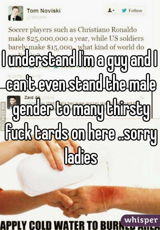 I understand I'm a guy and I can't even stand the male gender to many thirsty fuck tards on here ..sorry ladies