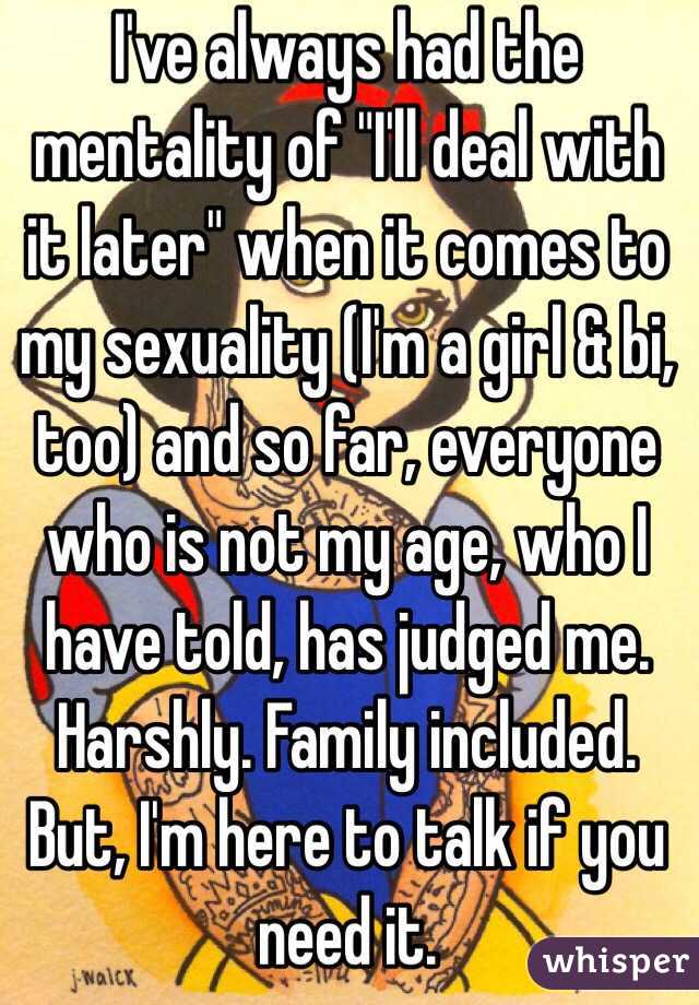 I've always had the mentality of "I'll deal with it later" when it comes to my sexuality (I'm a girl & bi, too) and so far, everyone who is not my age, who I have told, has judged me. Harshly. Family included. But, I'm here to talk if you need it.