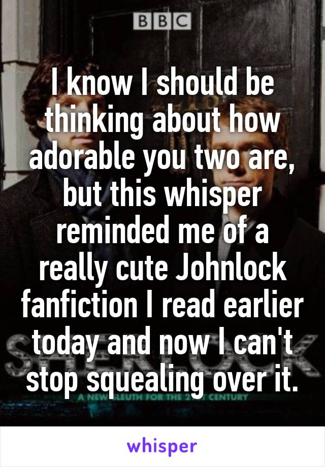 I know I should be thinking about how adorable you two are, but this whisper reminded me of a really cute Johnlock fanfiction I read earlier today and now I can't stop squealing over it.