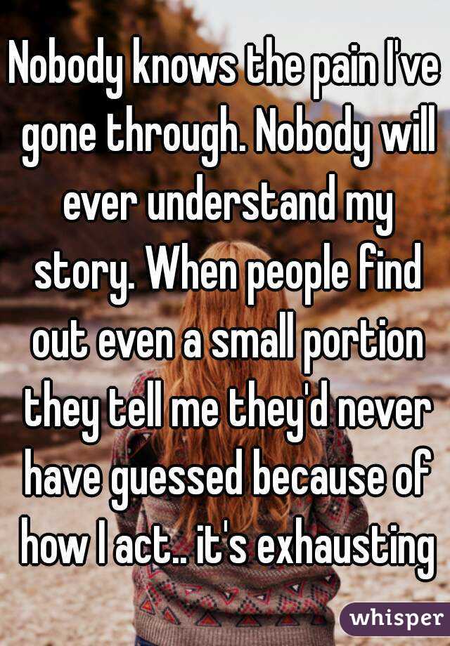 Nobody knows the pain I've gone through. Nobody will ever understand my story. When people find out even a small portion they tell me they'd never have guessed because of how I act.. it's exhausting