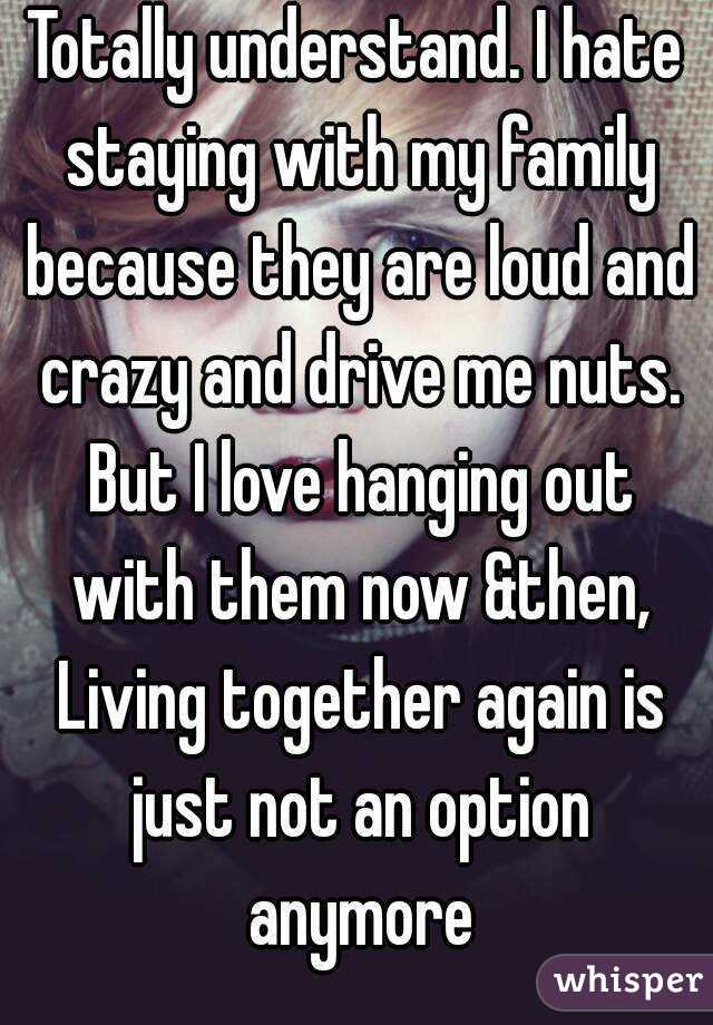 Totally understand. I hate staying with my family because they are loud and crazy and drive me nuts. But I love hanging out with them now &then, Living together again is just not an option anymore