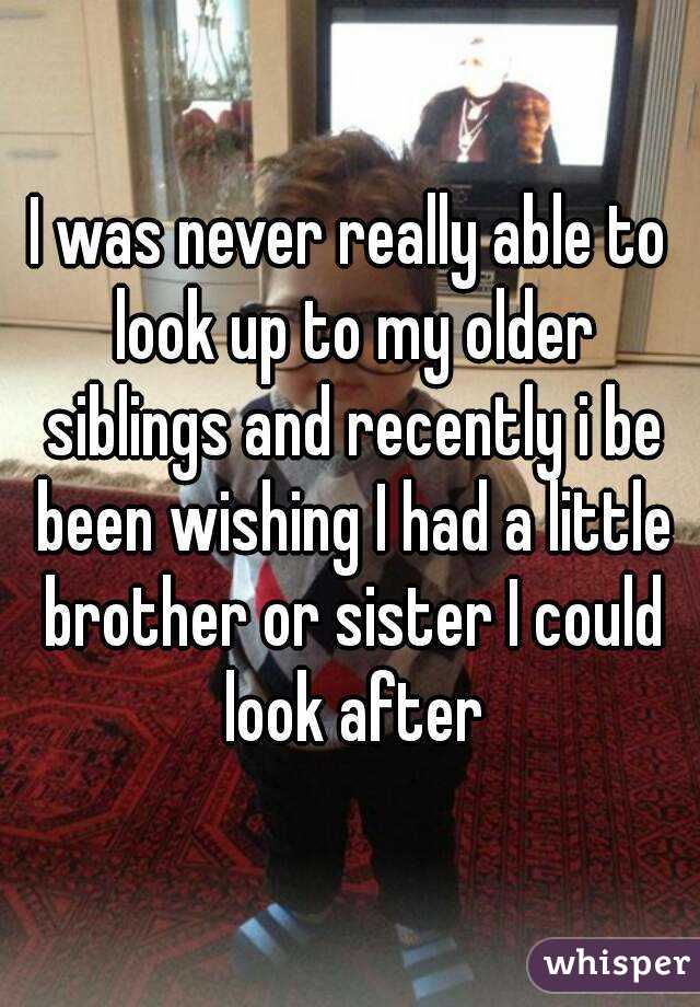 I was never really able to look up to my older siblings and recently i be been wishing I had a little brother or sister I could look after