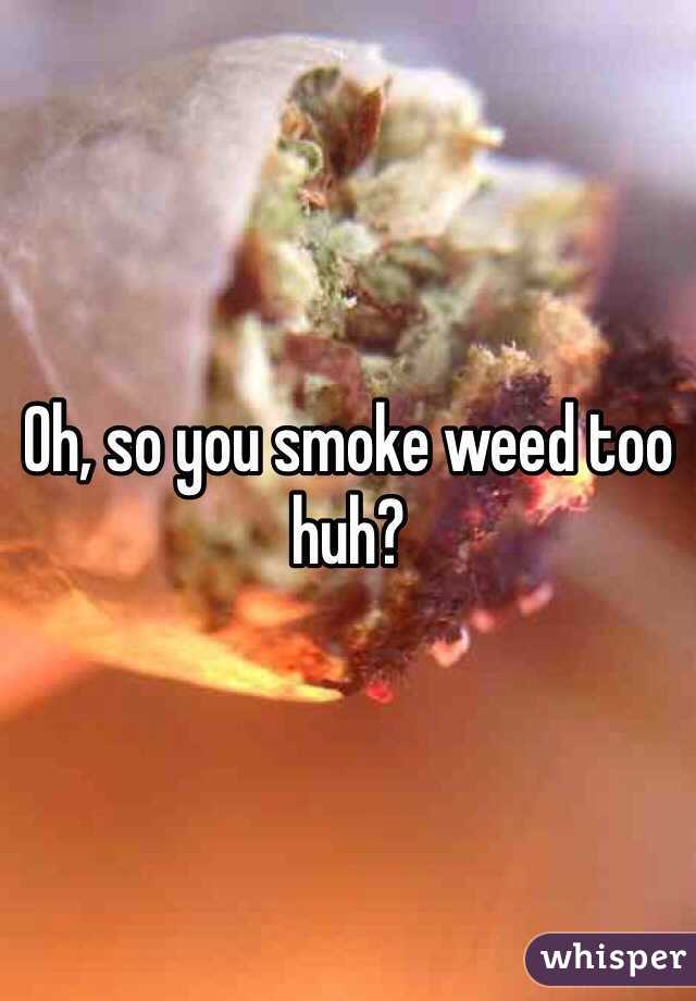 Oh, so you smoke weed too huh? 