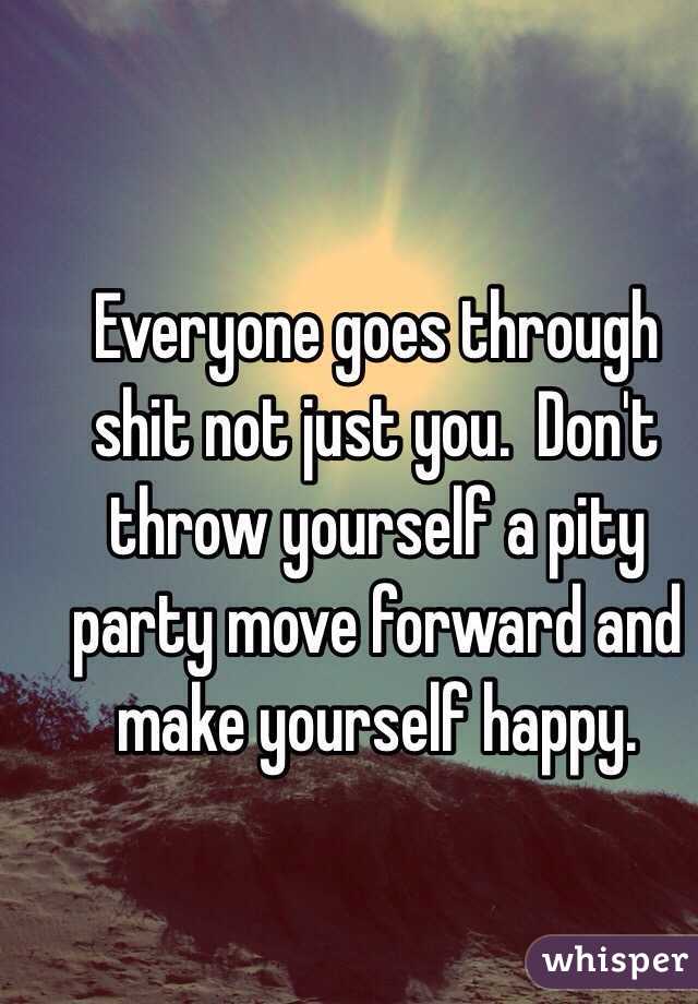 Everyone goes through shit not just you.  Don't throw yourself a pity party move forward and make yourself happy.