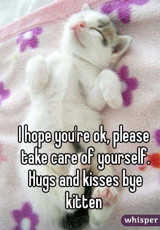 I hope you're ok, please take care of yourself. Hugs and kisses bye kitten 