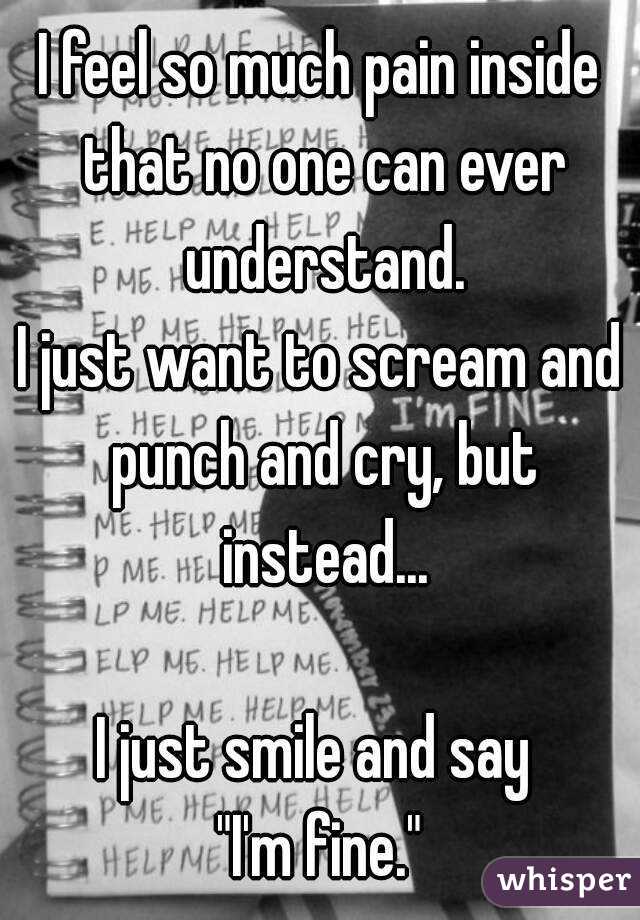 I feel so much pain inside that no one can ever understand.
I just want to scream and punch and cry, but instead...

I just smile and say 
"I'm fine."