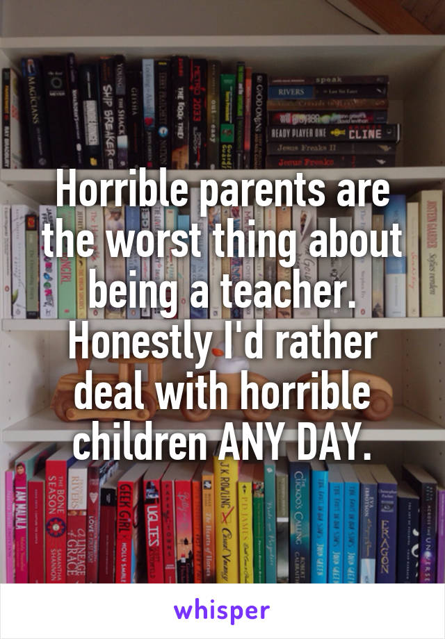 Horrible parents are the worst thing about being a teacher. Honestly I'd rather deal with horrible children ANY DAY.
