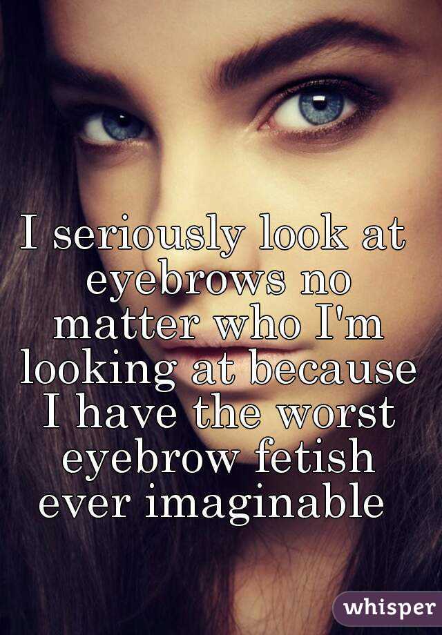 I seriously look at eyebrows no matter who I'm looking at because I have the worst eyebrow fetish ever imaginable 