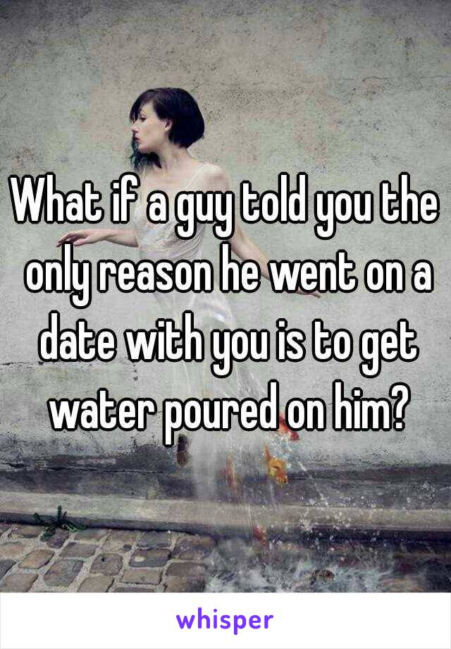 What if a guy told you the only reason he went on a date with you is to get water poured on him?