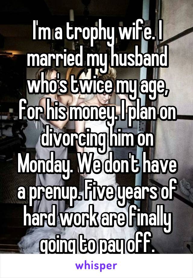 I'm a trophy wife. I married my husband who's twice my age, for his money. I plan on divorcing him on Monday. We don't have a prenup. Five years of hard work are finally going to pay off.
