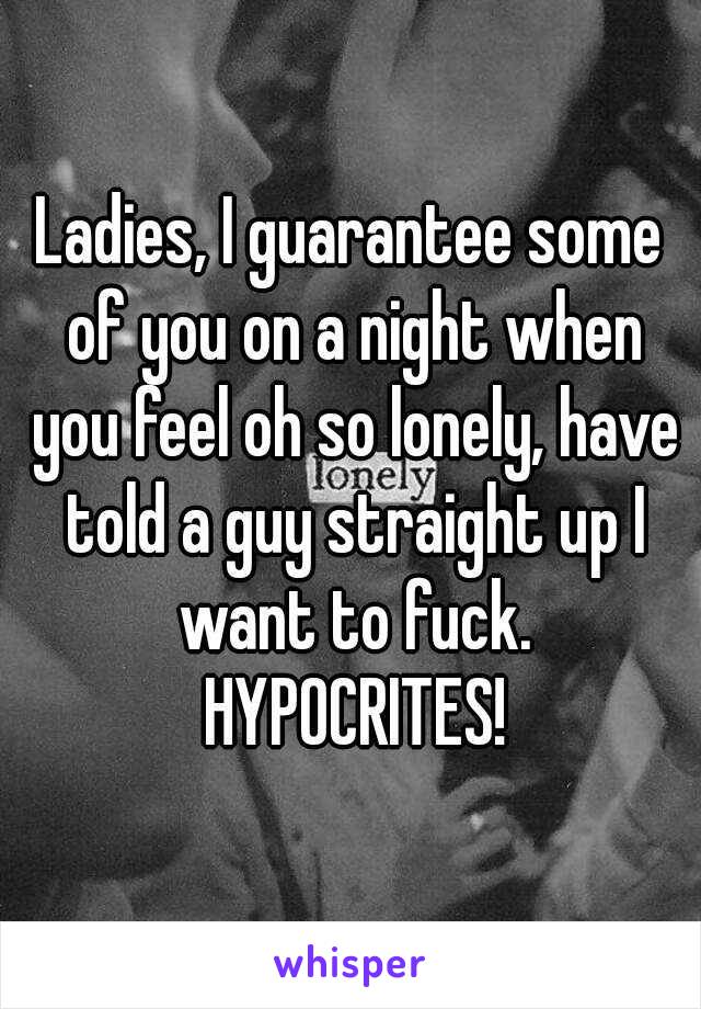 Ladies, I guarantee some of you on a night when you feel oh so lonely, have told a guy straight up I want to fuck. HYPOCRITES!