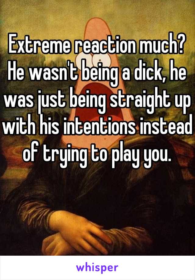Extreme reaction much? He wasn't being a dick, he was just being straight up with his intentions instead of trying to play you.