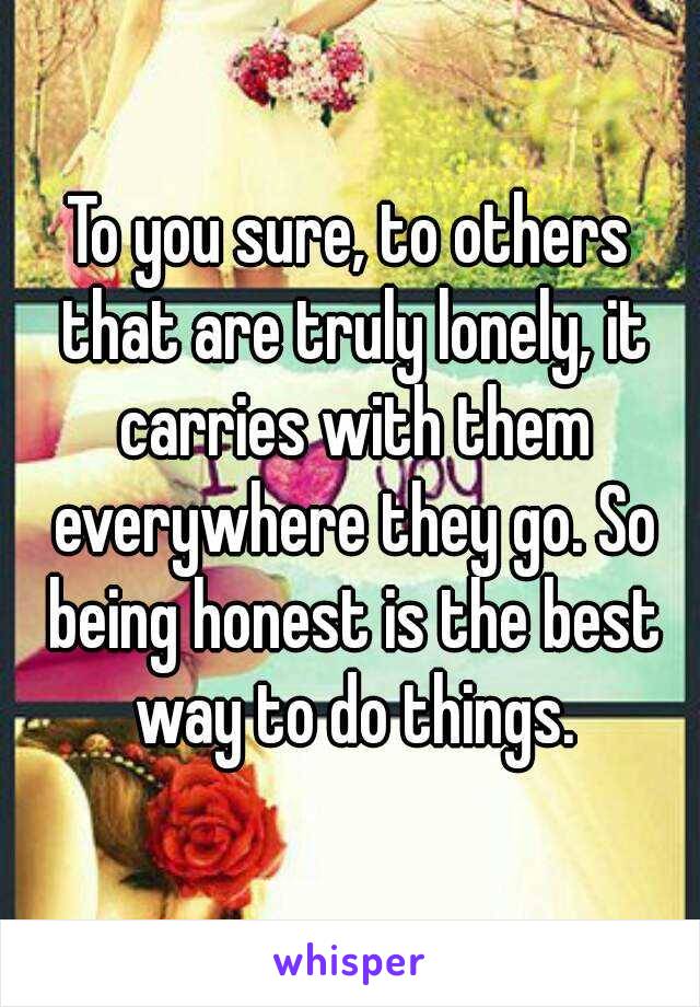 To you sure, to others that are truly lonely, it carries with them everywhere they go. So being honest is the best way to do things.