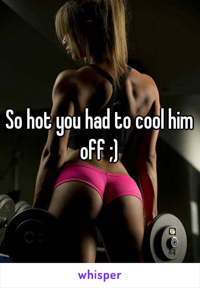 So hot you had to cool him off ;) 