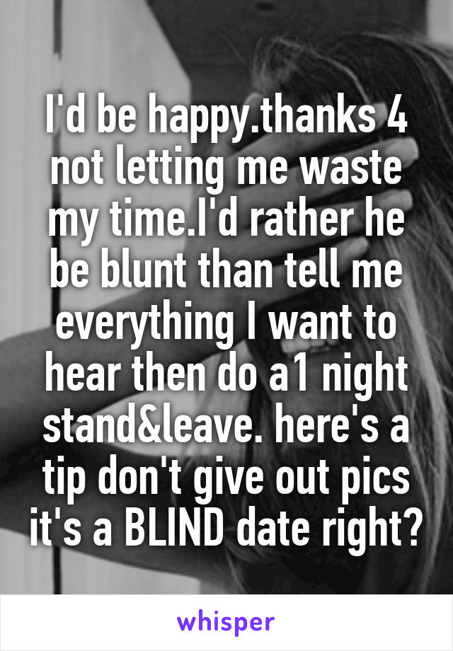 I'd be happy.thanks 4 not letting me waste my time.I'd rather he be blunt than tell me everything I want to hear then do a1 night stand&leave. here's a tip don't give out pics it's a BLIND date right?