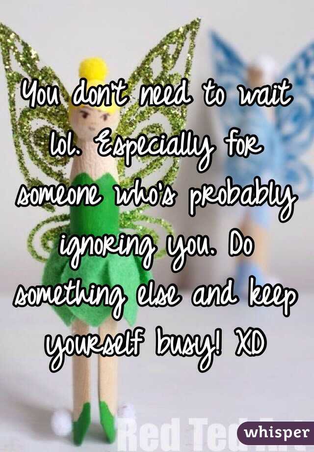You don't need to wait lol. Especially for someone who's probably ignoring you. Do something else and keep yourself busy! XD