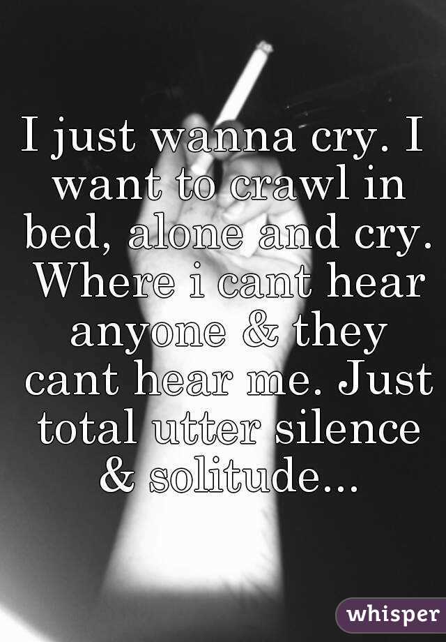 I just wanna cry. I want to crawl in bed, alone and cry. Where i cant hear anyone & they cant hear me. Just total utter silence & solitude...