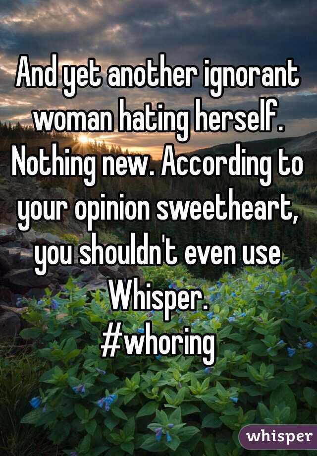 And yet another ignorant woman hating herself. Nothing new. According to your opinion sweetheart, you shouldn't even use Whisper.
#whoring