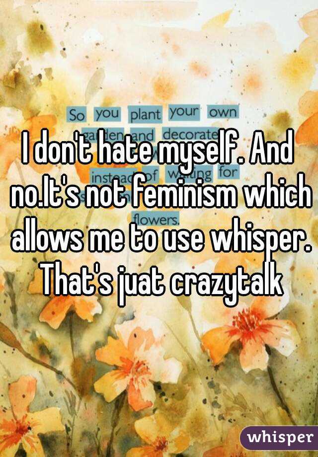 I don't hate myself. And no.It's not feminism which allows me to use whisper. That's juat crazytalk