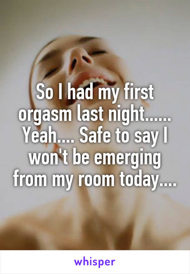 So I had my first orgasm last night...... Yeah.... Safe to say I won't be emerging from my room today....