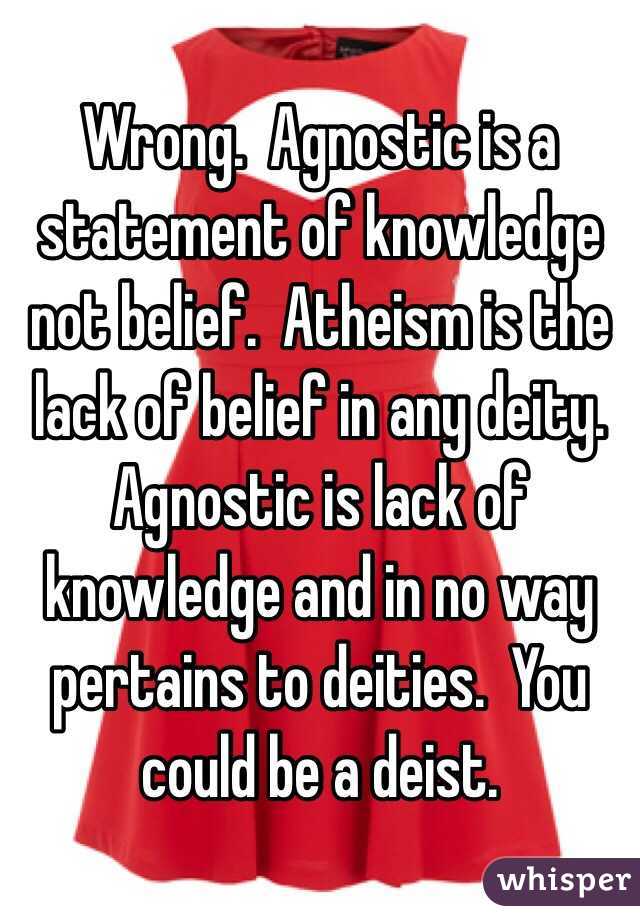 Wrong.  Agnostic is a statement of knowledge not belief.  Atheism is the lack of belief in any deity.  Agnostic is lack of knowledge and in no way pertains to deities.  You could be a deist. 