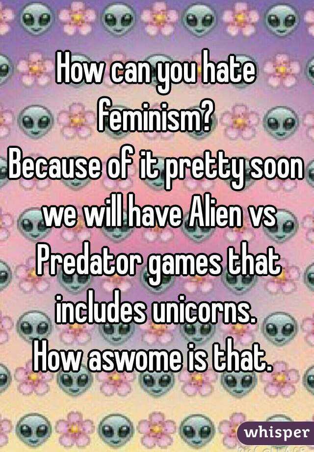 How can you hate feminism? 
Because of it pretty soon we will have Alien vs Predator games that includes unicorns. 
How aswome is that. 