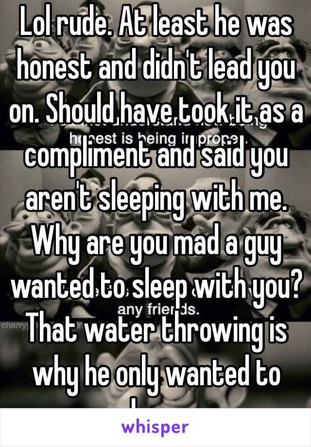 Lol rude. At least he was honest and didn't lead you on. Should have took it as a compliment and said you aren't sleeping with me. Why are you mad a guy wanted to sleep with you? That water throwing is why he only wanted to bang