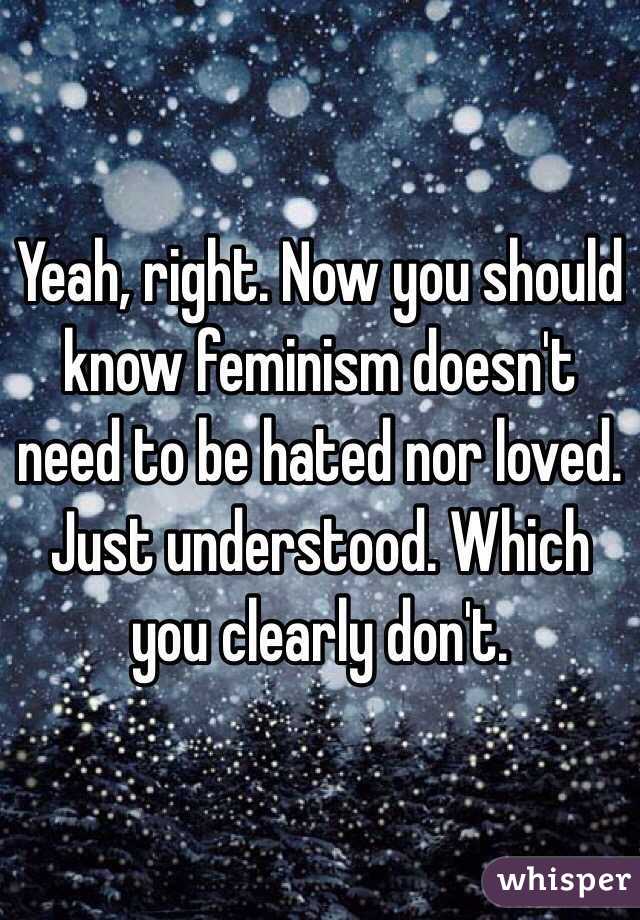 Yeah, right. Now you should know feminism doesn't need to be hated nor loved. Just understood. Which you clearly don't.