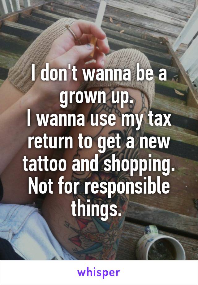I don't wanna be a grown up. 
I wanna use my tax return to get a new tattoo and shopping. Not for responsible things. 