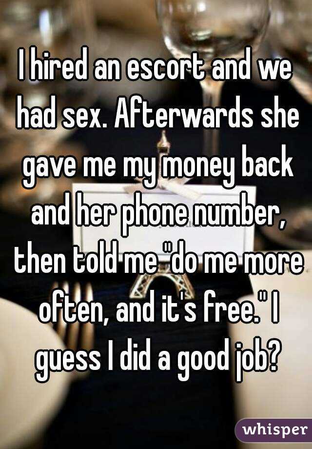 I hired an escort and we had sex. Afterwards she gave me my money back and her phone number, then told me "do me more often, and it's free." I guess I did a good job?