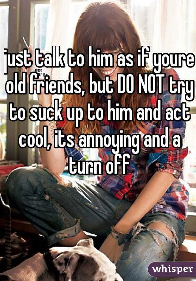 just talk to him as if youre old friends, but DO NOT try to suck up to him and act cool, its annoying and a turn off