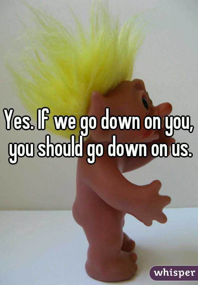 Yes. If we go down on you, you should go down on us.