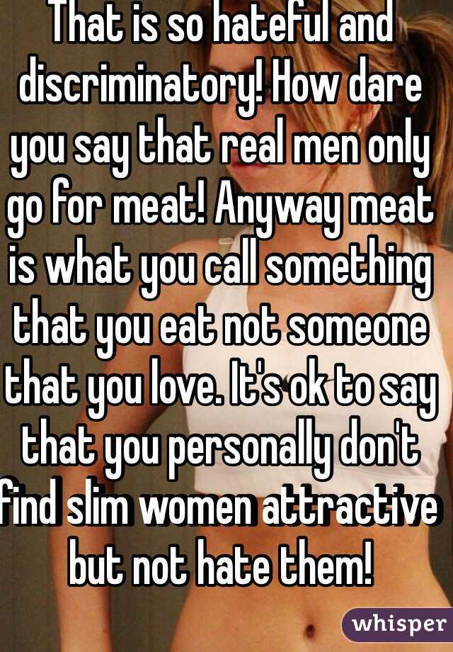 That is so hateful and discriminatory! How dare you say that real men only go for meat! Anyway meat is what you call something that you eat not someone that you love. It's ok to say that you personally don't find slim women attractive but not hate them!