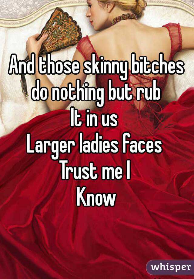 And those skinny bitches do nothing but rub 
It in us 
Larger ladies faces 
Trust me I 
Know