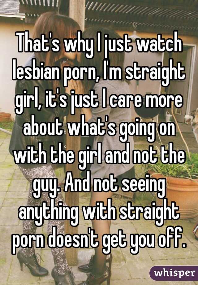 That's why I just watch lesbian porn, I'm straight girl, it's just I care more about what's going on with the girl and not the guy. And not seeing anything with straight porn doesn't get you off.