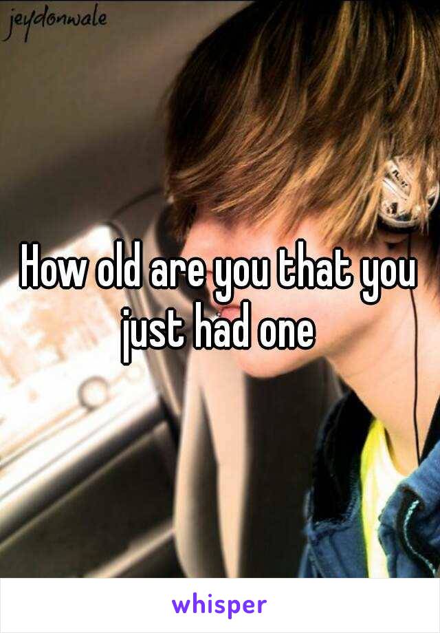 How old are you that you just had one 